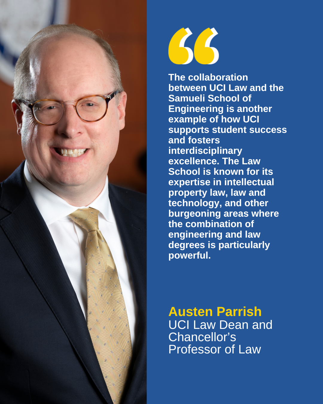 The collaboration between UCI Law and the Samueli School of Engineering is another example of how UCI supports student success and fosters interdisciplinary excellence. The Law School is known for its expertise in intellectual property law, law and technology, and other burgeoning areas where the combination of engineering and law degrees is particularly powerful.  - Austen Parrish, UCI Law Dean and   Chancellor's Professor of Law