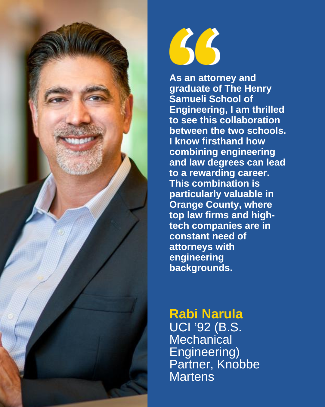 As an attorney and graduate of The Henry Samueli School of Engineering, I am thrilled to see this collaboration between the two schools. I know firsthand how combining engineering and law degrees can lead to a rewarding career.  This combination is particularly valuable in Orange County, where top law firms and high-tech companies are in constant need of attorneys with engineering backgrounds.  - Rabi Narula   UCI '92 (B.S. Mechanical Engineering)   Partner, Knobbe Martens